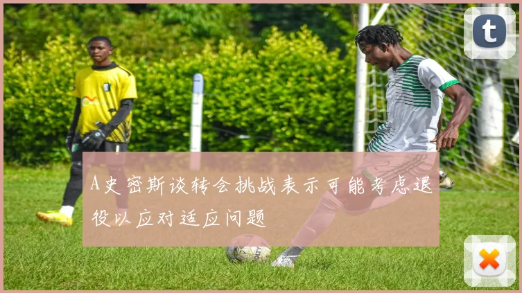 A史密斯谈转会挑战表示可能考虑退役以应对适应问题