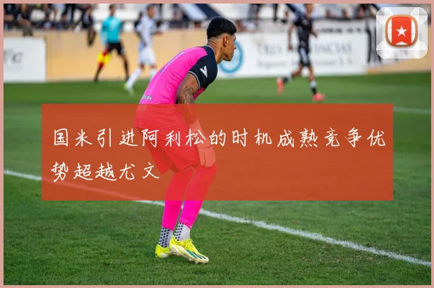 国米引进阿利松的时机成熟竞争优势超越尤文
