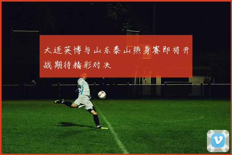 大连英博与山东泰山热身赛即将开战期待精彩对决