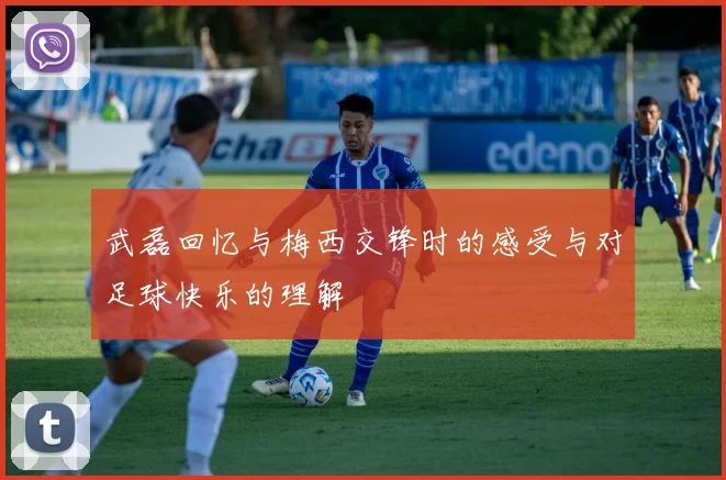 武磊回忆与梅西交锋时的感受与对足球快乐的理解