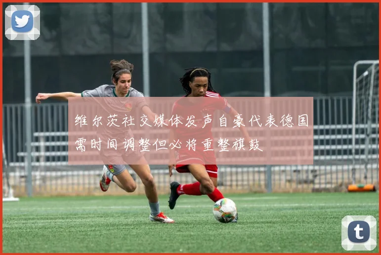 维尔茨社交媒体发声自豪代表德国需时间调整但必将重整旗鼓