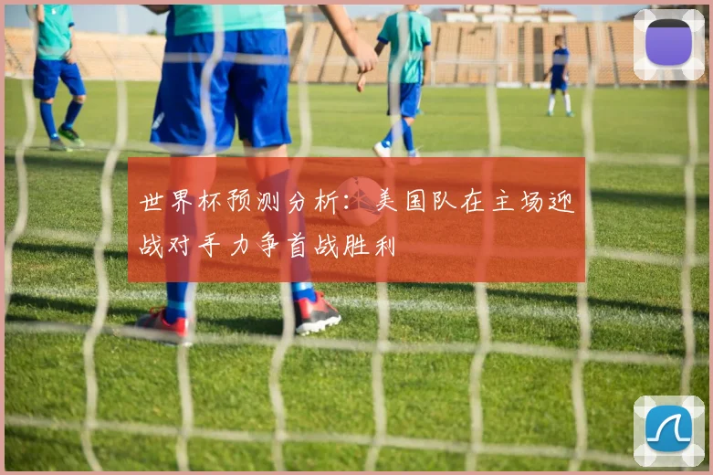 世界杯预测分析：美国队在主场迎战对手力争首战胜利