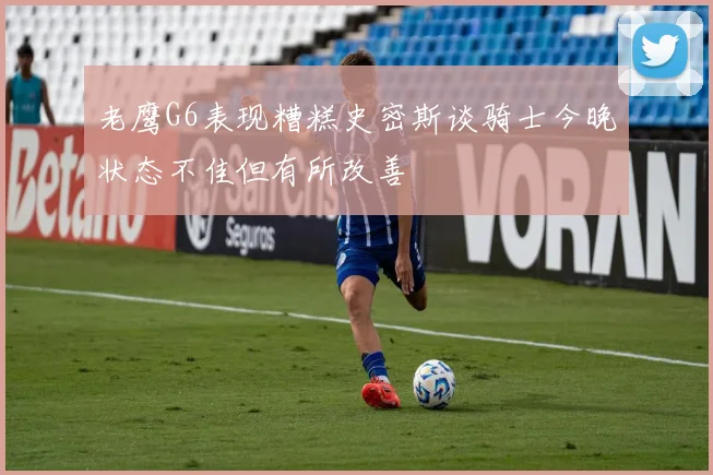 老鹰G6表现糟糕史密斯谈骑士今晚状态不佳但有所改善
