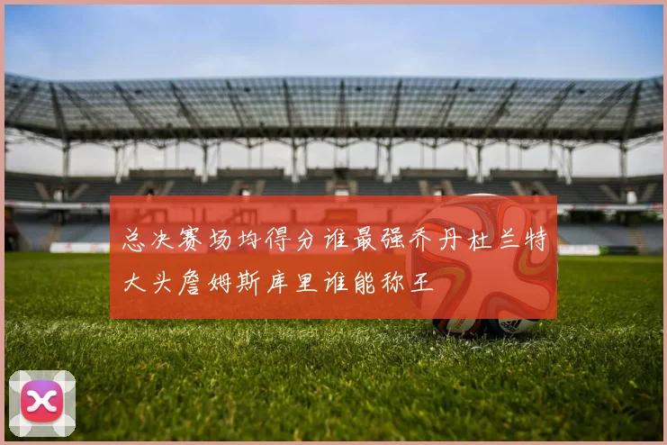 总决赛场均得分谁最强乔丹杜兰特大头詹姆斯库里谁能称王