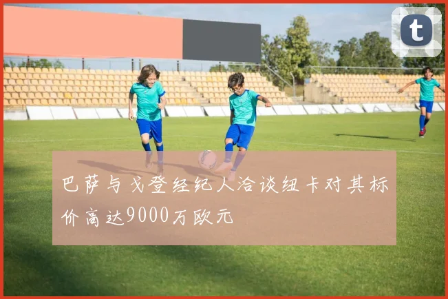 巴萨与戈登经纪人洽谈纽卡对其标价高达9000万欧元