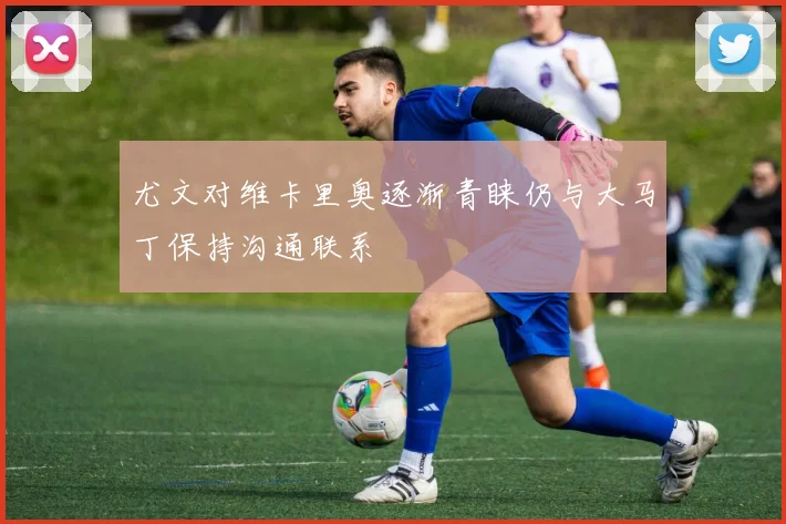 尤文对维卡里奥逐渐青睐仍与大马丁保持沟通联系