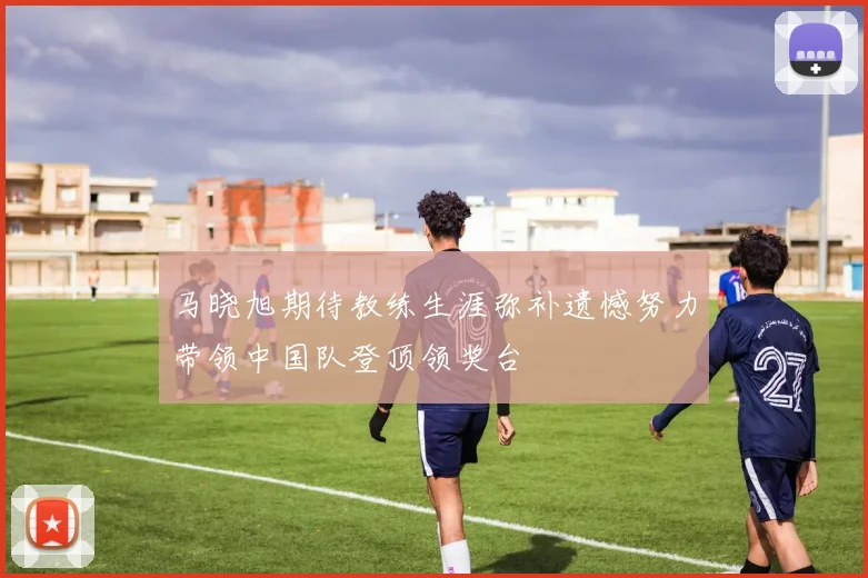 马晓旭期待教练生涯弥补遗憾努力带领中国队登顶领奖台
