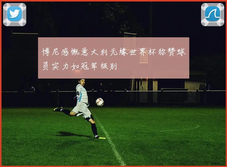 博尼感慨意大利无缘世界杯称赞球员实力如冠军级别
