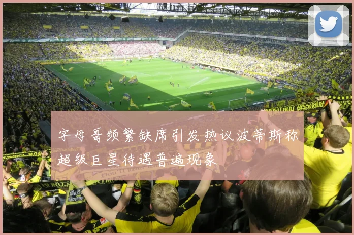 字母哥频繁缺席引发热议波蒂斯称超级巨星待遇普遍现象
