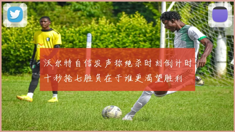 沃尔特自信发声称绝杀时刻倒计时十秒抢七胜负在于谁更渴望胜利
