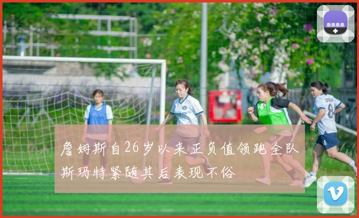 詹姆斯自26岁以来正负值领跑全队斯玛特紧随其后表现不俗