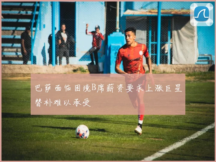 巴萨面临困境B席薪资要求上涨巨星替补难以承受
