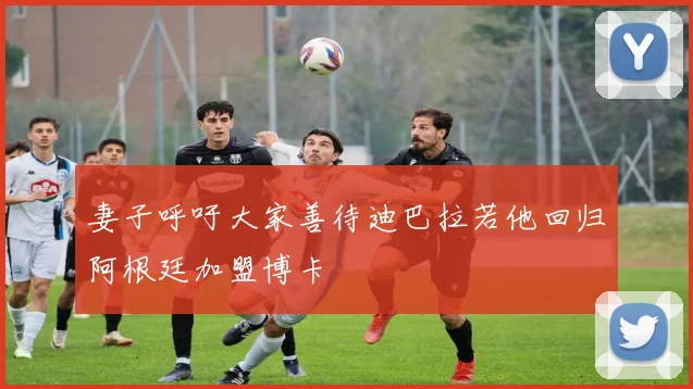 妻子呼吁大家善待迪巴拉若他回归阿根廷加盟博卡