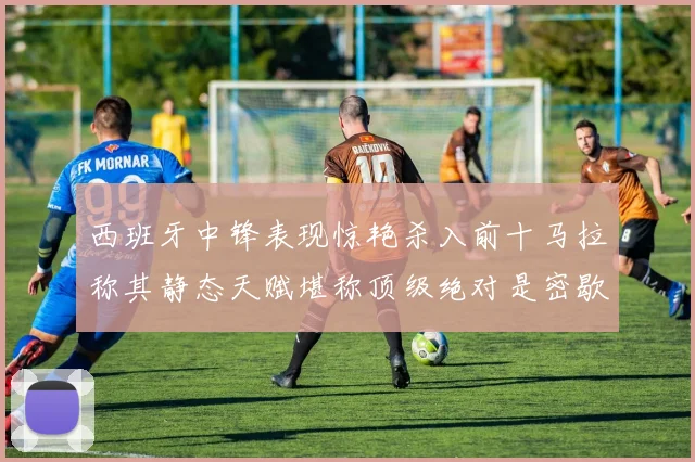 西班牙中锋表现惊艳杀入前十马拉称其静态天赋堪称顶级绝对是密歇根夺冠功臣