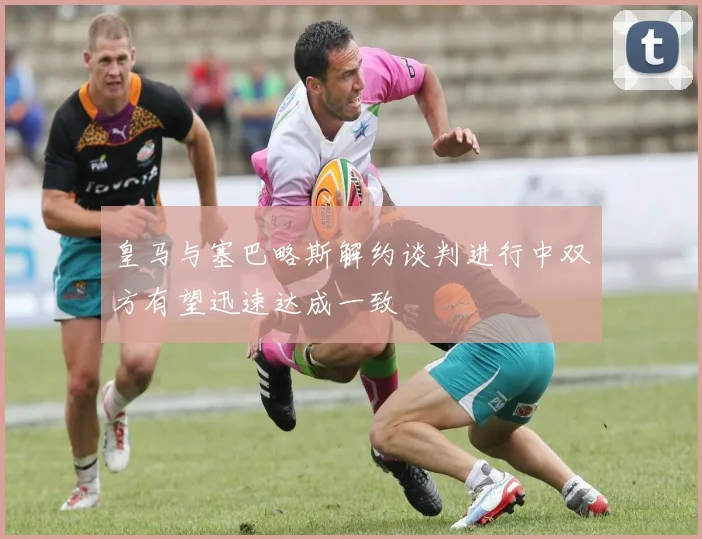 皇马与塞巴略斯解约谈判进行中双方有望迅速达成一致