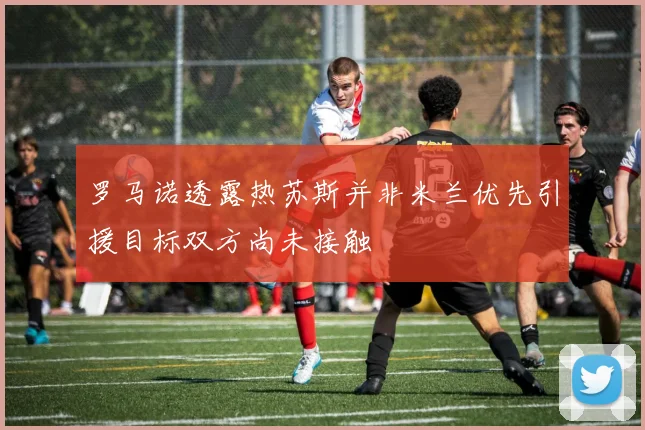 罗马诺透露热苏斯并非米兰优先引援目标双方尚未接触