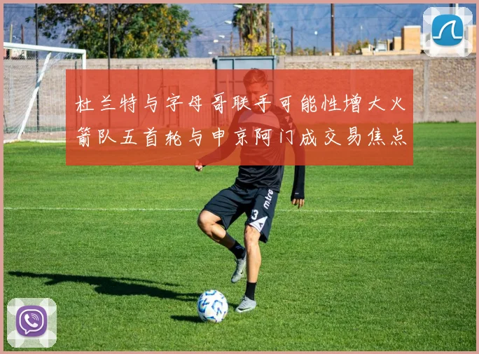 杜兰特与字母哥联手可能性增大火箭队五首轮与申京阿门成交易焦点