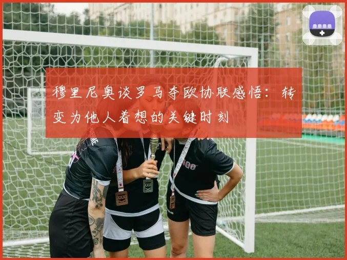 穆里尼奥谈罗马夺欧协联感悟：转变为他人着想的关键时刻