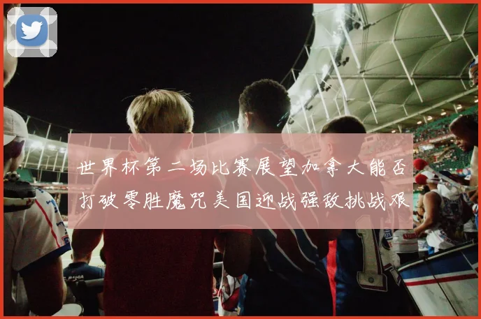 世界杯第二场比赛展望加拿大能否打破零胜魔咒美国迎战强敌挑战艰巨