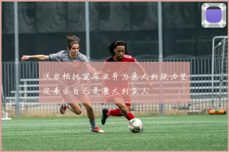 沃尔帕托宣布放弃为意大利效力坚定表示自己是澳大利亚人