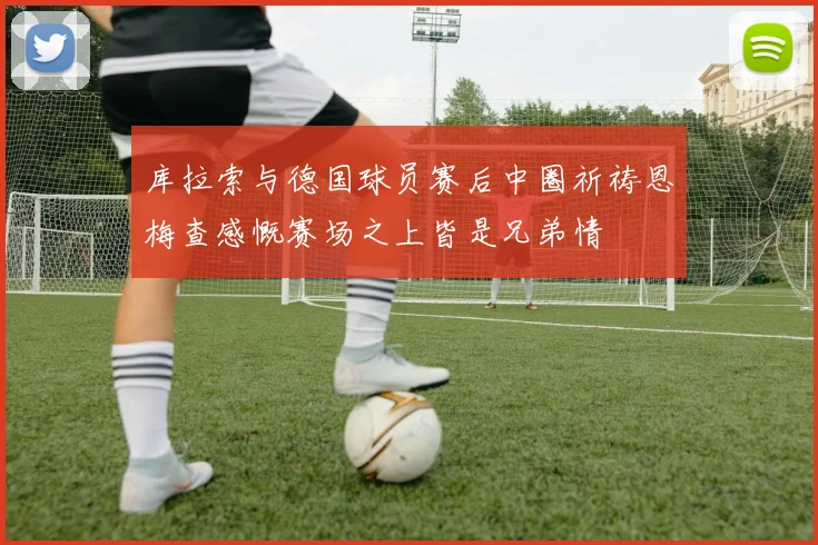 库拉索与德国球员赛后中圈祈祷恩梅查感慨赛场之上皆是兄弟情