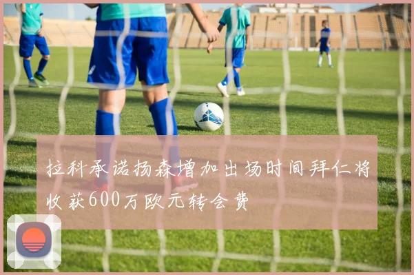 拉科承诺扬森增加出场时间拜仁将收获600万欧元转会费