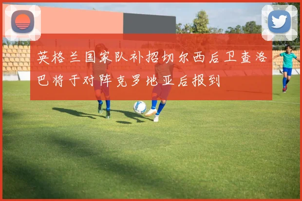 英格兰国家队补招切尔西后卫查洛巴将于对阵克罗地亚后报到