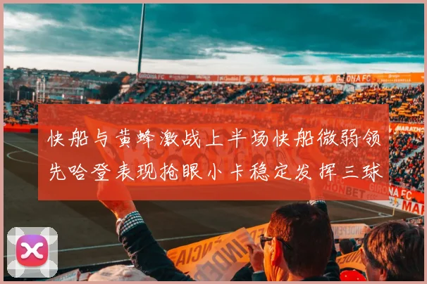 快船与黄蜂激战上半场快船微弱领先哈登表现抢眼小卡稳定发挥三球状态起伏