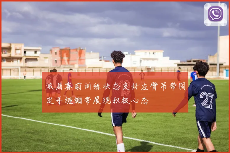 浓眉赛前训练状态良好左臂吊带固定手缠绷带展现积极心态