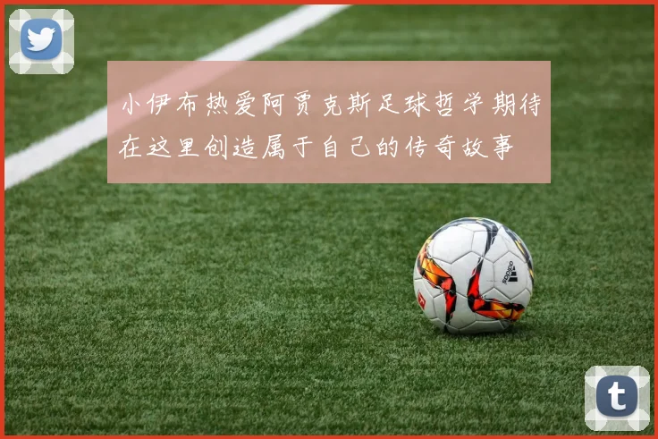 小伊布热爱阿贾克斯足球哲学期待在这里创造属于自己的传奇故事