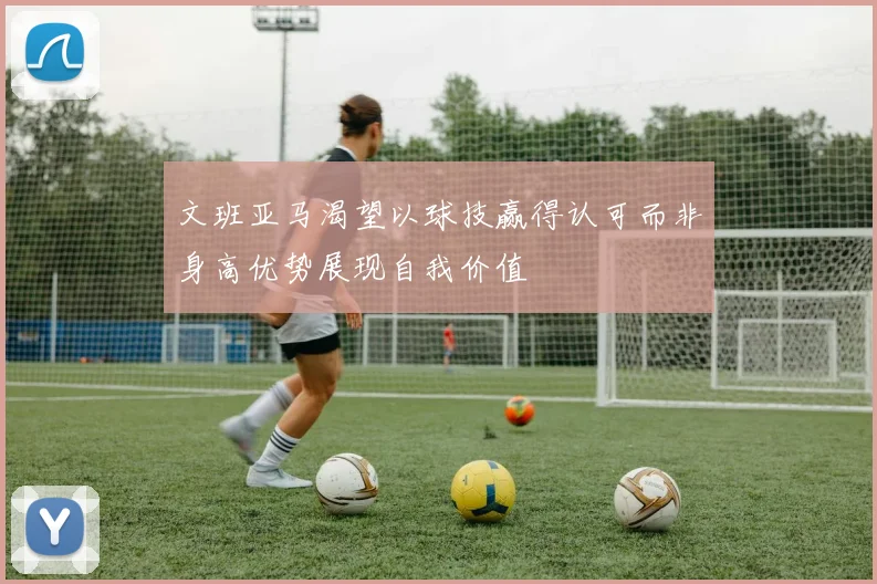 文班亚马渴望以球技赢得认可而非身高优势展现自我价值